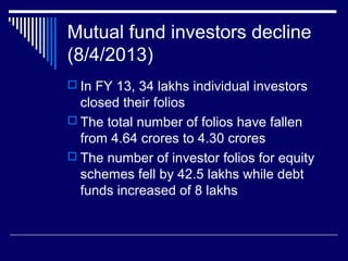 Mutual fund investors decline
(8/4/2013)
 In FY 13, 34 lakhs individual investors
closed their folios
 The total number of folios have fallen
from 4.64 crores to 4.30 crores
 The number of investor folios for equity
schemes fell by 42.5 lakhs while debt
funds increased of 8 lakhs
 
