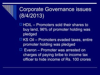 Corporate Governance issues
(8/4/2013)
 HDIL – Promoters sold their shares to
buy land, 96% of promoter holding was
pledged
 KS Oil – Promoters evaded taxes, entire
promoter holding was pledged
 Everon – Promoter was arrested on
charges of paying bribe to income tax
officer to hide income of Rs. 100 crores
 