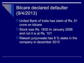 Bilcare declared defaulter
(9/4/2013)
 United Bank of India has claim of Rs. 51
crore on bilcare
 Stock was Rs. 1830 In January 2008
and not it is at Rs. 101
 Rakesh junjunwala has 8 % stake in the
company in december 2012
 