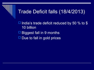 Trade Deficit falls (18/4/2013)
 India’s trade deficit reduced by 50 % to $
10 billion
 Biggest fall in 9 months
 Due to fall in gold prices
 