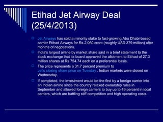 Etihad Jet Airway Deal
(25/4/2013)
 Jet Airways has sold a minority stake to fast-growing Abu Dhabi-based
carrier Etihad Airways for Rs 2,060 crore (roughly USD 379 million) after
months of negotiations.
 India's largest airline by market share said in a brief statement to the
stock exchange that its board approved the allotment to Etihad of 27.3
million shares at Rs 754.74 each on a preferential basis.
 The price represents a 31.7 percent premium to
Jet's closing share price on Tuesday . Indian markets were closed on
Wednesday.
 If completed, the investment would be the first by a foreign carrier into
an Indian airline since the country relaxed ownership rules in
September and allowed foreign carriers to buy up to 49 percent in local
carriers, which are battling stiff competition and high operating costs.
 
