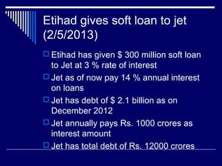 Etihad gives soft loan to jet
(2/5/2013)
 Etihad has given $ 300 million soft loan
to Jet at 3 % rate of interest
 Jet as of now pay 14 % annual interest
on loans
 Jet has debt of $ 2.1 billion as on
December 2012
 Jet annually pays Rs. 1000 crores as
interest amount
 Jet has total debt of Rs. 12000 crores
 
