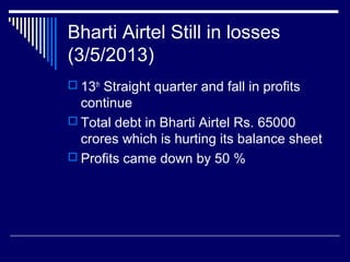 Bharti Airtel Still in losses
(3/5/2013)
 13th
Straight quarter and fall in profits
continue
 Total debt in Bharti Airtel Rs. 65000
crores which is hurting its balance sheet
 Profits came down by 50 %
 