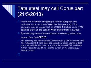 Tata steel may cell Corus part
(21/5/2013)
 Tata Steel has been struggling to turn its European arm
profitable since the time of take over five years ago. The
company took an impairment hit of USD 1.6 billion on its FY13
balance-sheet on the back of weak environment in Europe.
 By unlocking value of these assets the company could raise
around Rs 4,000 crore
 The company had sold Teesside Cast Products (TCP) for around USD
467 million in 2011. Tata Steel has around 4.2 billion pounds of debt
and another 570 million pounds is due in FY14 and FY15 and hence
further disposals would help ease the burden on the wider group,
Moody’s noted.

 