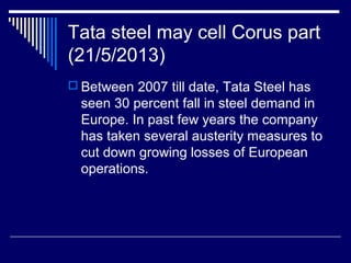 Tata steel may cell Corus part
(21/5/2013)
 Between 2007 till date, Tata Steel has
seen 30 percent fall in steel demand in
Europe. In past few years the company
has taken several austerity measures to
cut down growing losses of European
operations.
 