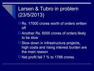 Larsen & Tubro in problem
(23/5/2013)
 Rs. 17000 crores worth of orders written
off
 Another Rs. 6000 crores of orders likely
to be slow
 Slow down in infrastructure projects,
high costs and rising interest burden are
the main reason
 Net profit fall 7 % to 1788 crores.
 