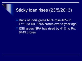 Sticky loan rises (23/5/2013)
 Bank of India gross NPA rose 48% in
FY13 to Rs. 8765 crores over a year ago
 IDBI gross NPA has rised by 41% to Rs.
6449 crores
 