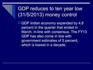 GDP reduces to ten year low
(31/5/2013) money control
 GDP Indian economy expanded by 4.8
percent in the quarter that ended in
March, in-line with consensus. The FY13
GDP has also come in line with
government estimates of 5 percent,
which is lowest in a decade.
 