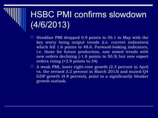 HSBC PMI confirms slowdown
(4/6/2013)
 Headline PMI dropped 0.9 points to 50.1 in May with the
key worry being output trends (i.e. current indicators)
which fell 1.6 points to 48.6. Forward-looking indicators,
i.e. those for future production, saw mixed trends with
new orders declining (-1.8 points to 50.5) but new export
orders rising (+2.9 points to 54)
 A weak PMI, lower eight-core growth (2.3 percent in April
vs. the revised 3.2 percent in March 2013) and muted Q4
GDP growth (4.8 percent), point to a significantly bleaker
growth outlook.
 