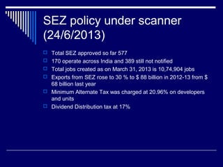 SEZ policy under scanner
(24/6/2013)
 Total SEZ approved so far 577
 170 operate across India and 389 still not notified
 Total jobs created as on March 31, 2013 is 10,74,904 jobs
 Exports from SEZ rose to 30 % to $ 88 billion in 2012-13 from $
68 billion last year
 Minimum Alternate Tax was charged at 20.96% on developers
and units
 Dividend Distribution tax at 17%
 
