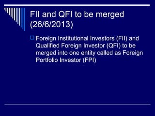 FII and QFI to be merged
(26/6/2013)
 Foreign Institutional Investors (FII) and
Qualified Foreign Investor (QFI) to be
merged into one entity called as Foreign
Portfolio Investor (FPI)
 