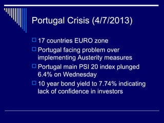 Portugal Crisis (4/7/2013)
 17 countries EURO zone
 Portugal facing problem over
implementing Austerity measures
 Portugal main PSI 20 index plunged
6.4% on Wednesday
 10 year bond yield to 7.74% indicating
lack of confidence in investors
 