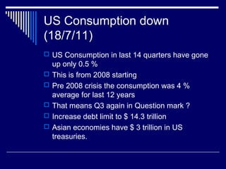 US Consumption down
(18/7/11)
 US Consumption in last 14 quarters have gone
up only 0.5 %
 This is from 2008 starting
 Pre 2008 crisis the consumption was 4 %
average for last 12 years
 That means Q3 again in Question mark ?
 Increase debt limit to $ 14.3 trillion
 Asian economies have $ 3 trillion in US
treasuries.
 