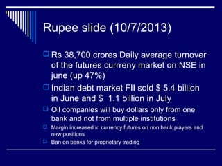 Rupee slide (10/7/2013)
 Rs 38,700 crores Daily average turnover
of the futures currreny market on NSE in
june (up 47%)
 Indian debt market FII sold $ 5.4 billion
in June and $ 1.1 billion in July
 Oil companies will buy dollars only from one
bank and not from multiple institutions
 Margin increased in currency futures on non bank players and
new positions
 Ban on banks for proprietary trading
 