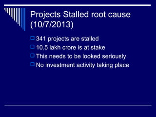 Projects Stalled root cause
(10/7/2013)
 341 projects are stalled
 10.5 lakh crore is at stake
 This needs to be looked seriously
 No investment activity taking place
 