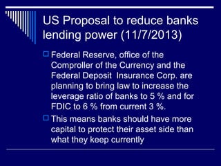 US Proposal to reduce banks
lending power (11/7/2013)
 Federal Reserve, office of the
Comproller of the Currency and the
Federal Deposit Insurance Corp. are
planning to bring law to increase the
leverage ratio of banks to 5 % and for
FDIC to 6 % from current 3 %.
 This means banks should have more
capital to protect their asset side than
what they keep currently
 