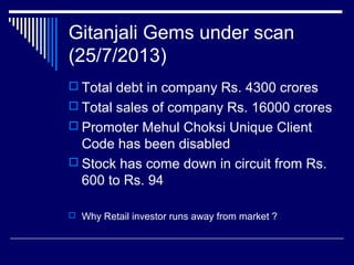 Gitanjali Gems under scan
(25/7/2013)
 Total debt in company Rs. 4300 crores
 Total sales of company Rs. 16000 crores
 Promoter Mehul Choksi Unique Client
Code has been disabled
 Stock has come down in circuit from Rs.
600 to Rs. 94
 Why Retail investor runs away from market ?
 
