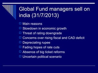 Global Fund managers sell on
india (31/7/2013)
 Main reasons
 Slowdown in economic growth
 Threat of rating downgrade
 Concerns over rising fiscal and CAD deficit
 Depreciating rupee
 Fading hopes of rate cuts
 Absence of big ticket reforms
 Uncertain political scenario
 