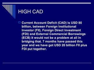 HIGH CAD
 Current Account Deficit (CAD) is USD 80
billion, between Foreign Institutional
Investor (FII), Foreign Direct Investment
(FDI) and External Commercial Borrowings
(ECB) it would not be a problem at all in
bridging that. 7 months have passed this
year and we have got USD 20 billion FII plus
FDI put together.
 
