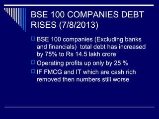BSE 100 COMPANIES DEBT
RISES (7/8/2013)
 BSE 100 companies (Excluding banks
and financials) total debt has increased
by 75% to Rs 14.5 lakh crore
 Operating profits up only by 25 %
 IF FMCG and IT which are cash rich
removed then numbers still worse
 