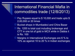 International Financial Mafia in
commodities trade (12/8/2013)
 Pay Rupees equal to $ 10,000 and trade upto $
2,00,000 or 20 times
 Bucket shops in Mumbadevi and Chira Bazar
 Rs. 1200 is total cost including brokerage and
CTT in one lot of gold in MCX while in Dabba it
is Rs. 100
 Margins in International Exchanges are 6 % to
10% as against 10 to 20 % in Indian exchanges
 