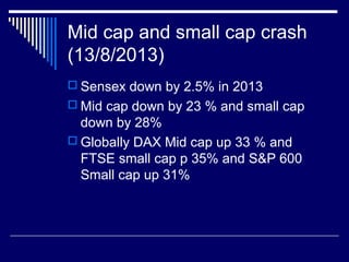 Mid cap and small cap crash
(13/8/2013)
 Sensex down by 2.5% in 2013
 Mid cap down by 23 % and small cap
down by 28%
 Globally DAX Mid cap up 33 % and
FTSE small cap p 35% and S&P 600
Small cap up 31%
 