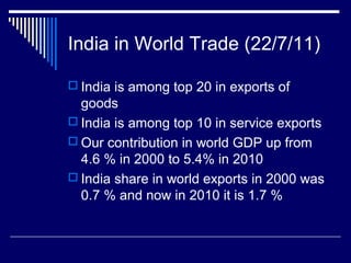 India in World Trade (22/7/11)
 India is among top 20 in exports of
goods
 India is among top 10 in service exports
 Our contribution in world GDP up from
4.6 % in 2000 to 5.4% in 2010
 India share in world exports in 2000 was
0.7 % and now in 2010 it is 1.7 %
 
