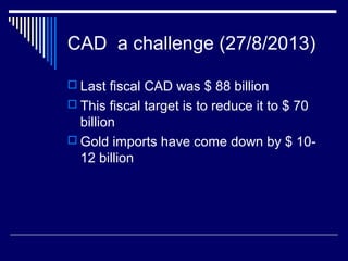 CAD a challenge (27/8/2013)
 Last fiscal CAD was $ 88 billion
 This fiscal target is to reduce it to $ 70
billion
 Gold imports have come down by $ 10-
12 billion
 