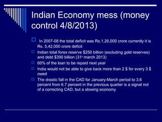 Indian Economy mess (money
control 4/8/2013)
 In 2007-08 the total deficit was Rs.1,26,000 crore currently it is
Rs. 5,42,000 crore deficit
 Indian total forex reserve $250 billion (excluding gold reserves)
and debt $390 billion (31st
march 2013)
 60% of the loan to be repaid next year
 India would not be able to give back more than 2 $ for every 3 $
owed
 The drastic fall in the CAD for January-March period to 3.6
percent from 6.7 percent in the previous quarter is a signal not
of a correcting CAD, but a slowing economy
 