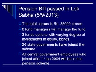 Pension Bill passed in Lok
Sabha (5/9/2013)
 The total corpus is Rs. 35000 crores
 8 fund managers will manage the fund
 3 funds options with varying degree of
investments in equity, bonds
 26 state governments have joined the
scheme
 All central government employees who
joined after 1st
jan 2004 will be in this
pension scheme
 