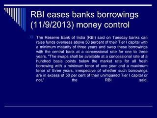RBI eases banks borrowings
(11/9/2013) money control
 The Reserve Bank of India (RBI) said on Tuesday banks can
raise funds overseas above 50 percent of their Tier I capital with
a minimum maturity of three years and swap these borrowings
with the central bank at a concessional rate for one to three
years. "The swaps shall be available at a concessional rate of a
hundred basis points below the market rate for all fresh
borrowing with a minimum tenor of one year and a maximum
tenor of three years, irrespective of whether such borrowings
are in excess of 50 per cent of their unimpaired Tier I capital or
not," the RBI said.
 