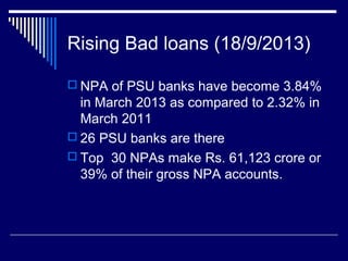 Rising Bad loans (18/9/2013)
 NPA of PSU banks have become 3.84%
in March 2013 as compared to 2.32% in
March 2011
 26 PSU banks are there
 Top 30 NPAs make Rs. 61,123 crore or
39% of their gross NPA accounts.
 