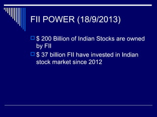 FII POWER (18/9/2013)
 $ 200 Billion of Indian Stocks are owned
by FII
 $ 37 billion FII have invested in Indian
stock market since 2012
 