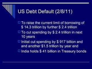 US Debt Default (2/8/11)
 To raise the current limit of borrowing of
$ 14.3 trillion by further $ 2.4 trillion
 To cut spending by $ 2.4 trillion in next
10 years
 Initial cut spending by $ 917 billion and
and another $1.5 trillion by year end
 India holds $ 41 billion in Treasury bonds
 