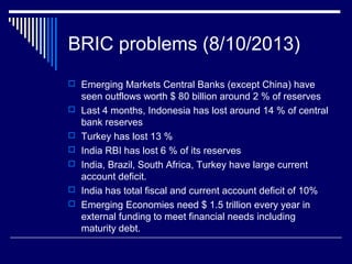 BRIC problems (8/10/2013)
 Emerging Markets Central Banks (except China) have
seen outflows worth $ 80 billion around 2 % of reserves
 Last 4 months, Indonesia has lost around 14 % of central
bank reserves
 Turkey has lost 13 %
 India RBI has lost 6 % of its reserves
 India, Brazil, South Africa, Turkey have large current
account deficit.
 India has total fiscal and current account deficit of 10%
 Emerging Economies need $ 1.5 trillion every year in
external funding to meet financial needs including
maturity debt.
 