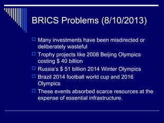 BRICS Problems (8/10/2013)
 Many investments have been misdirected or
deliberately wasteful
 Trophy projects like 2008 Beijing Olympics
costing $ 40 billion
 Russia’s $ 51 billion 2014 Winter Olympics
 Brazil 2014 football world cup and 2016
Olympics
 These events absorbed scarce resources at the
expense of essential infrastructure.
 