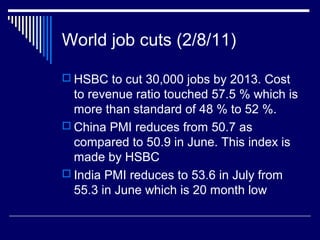 World job cuts (2/8/11)
 HSBC to cut 30,000 jobs by 2013. Cost
to revenue ratio touched 57.5 % which is
more than standard of 48 % to 52 %.
 China PMI reduces from 50.7 as
compared to 50.9 in June. This index is
made by HSBC
 India PMI reduces to 53.6 in July from
55.3 in June which is 20 month low
 