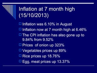 Inflation at 7 month high
(15/10/2013)
 Inflation was 6.10% in August
 Inflation now at 7 month high at 6.46%
 The CPI inflation has also gone up to
9.84% from 9.52%
 Prices of onion up 323%
 Vegetables prices up 89%
 Rice prices up 18.76%
 Egg, meat prices up 13.37%
 