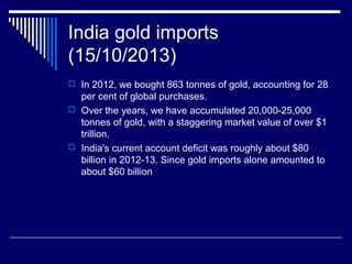 India gold imports
(15/10/2013)
 In 2012, we bought 863 tonnes of gold, accounting for 28
per cent of global purchases.
 Over the years, we have accumulated 20,000-25,000
tonnes of gold, with a staggering market value of over $1
trillion.
 India's current account deficit was roughly about $80
billion in 2012-13. Since gold imports alone amounted to
about $60 billion
 