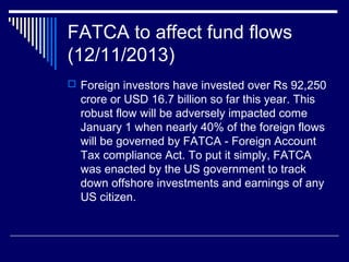 FATCA to affect fund flows
(12/11/2013)
 Foreign investors have invested over Rs 92,250
crore or USD 16.7 billion so far this year. This
robust flow will be adversely impacted come
January 1 when nearly 40% of the foreign flows
will be governed by FATCA - Foreign Account
Tax compliance Act. To put it simply, FATCA
was enacted by the US government to track
down offshore investments and earnings of any
US citizen.
 
