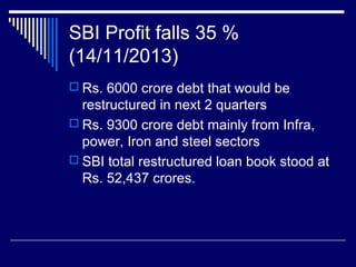 SBI Profit falls 35 %
(14/11/2013)
 Rs. 6000 crore debt that would be
restructured in next 2 quarters
 Rs. 9300 crore debt mainly from Infra,
power, Iron and steel sectors
 SBI total restructured loan book stood at
Rs. 52,437 crores.
 