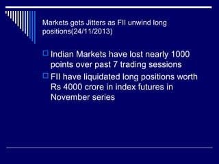 Markets gets Jitters as FII unwind long
positions(24/11/2013)
 Indian Markets have lost nearly 1000
points over past 7 trading sessions
 FII have liquidated long positions worth
Rs 4000 crore in index futures in
November series
 