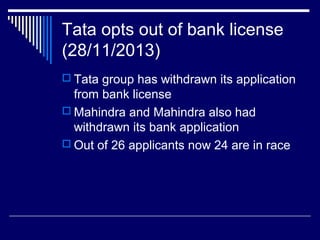 Tata opts out of bank license
(28/11/2013)
 Tata group has withdrawn its application
from bank license
 Mahindra and Mahindra also had
withdrawn its bank application
 Out of 26 applicants now 24 are in race
 