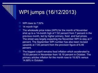 WPI jumps (16/12/2013)
 WPI rises to 7.52%
 14 month high
 The wholesale price index (WPI) for the month of November
shot up to a 14-month high of 7.52 percent from 7 percent in the
previous month, led by higher primary, food and fuel prices.
The street was largely expecting the November WPI to stay at 7
percent. The September WPI number has also been revised
upwards at 7.05 percent from the provision figure of 6.46
percent.
 The biggest culprit remains food inflation which accelerated to
19.93 percent in November from 18.19 percent in October. The
primary articles inflation for the month rose to 15.92% versus
14.68% in October.
 