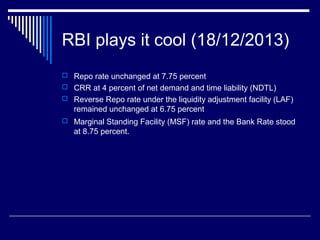 RBI plays it cool (18/12/2013)
 Repo rate unchanged at 7.75 percent
 CRR at 4 percent of net demand and time liability (NDTL)
 Reverse Repo rate under the liquidity adjustment facility (LAF)
remained unchanged at 6.75 percent
 Marginal Standing Facility (MSF) rate and the Bank Rate stood
at 8.75 percent.
 