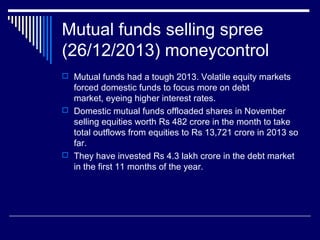 Mutual funds selling spree
(26/12/2013) moneycontrol
 Mutual funds had a tough 2013. Volatile equity markets
forced domestic funds to focus more on debt
market, eyeing higher interest rates.
 Domestic mutual funds offloaded shares in November
selling equities worth Rs 482 crore in the month to take
total outflows from equities to Rs 13,721 crore in 2013 so
far.
 They have invested Rs 4.3 lakh crore in the debt market
in the first 11 months of the year.
 