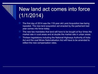 New land act comes into force
(1/1/2014)
 The first day of 2014 saw the 119 year old Land Acquisition law being
repealed. The new land acquisition act enacted by the parliament last
year comes into force today.
 The new law mandates that land will have to be bought at four times the
market rate in rural areas and at double the market rate in urban areas.
 Thirteen legislations including the National Highways Authority of India
Act and the coal Mines Nationalisation Act will have to be amended to
reflect the new compensation rates.
 
