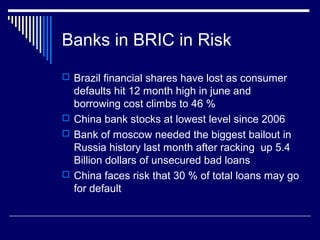 Banks in BRIC in Risk
 Brazil financial shares have lost as consumer
defaults hit 12 month high in june and
borrowing cost climbs to 46 %
 China bank stocks at lowest level since 2006
 Bank of moscow needed the biggest bailout in
Russia history last month after racking up 5.4
Billion dollars of unsecured bad loans
 China faces risk that 30 % of total loans may go
for default
 
