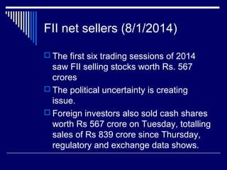 FII net sellers (8/1/2014)
 The first six trading sessions of 2014
saw FII selling stocks worth Rs. 567
crores
 The political uncertainty is creating
issue.
 Foreign investors also sold cash shares
worth Rs 567 crore on Tuesday, totalling
sales of Rs 839 crore since Thursday,
regulatory and exchange data shows.
 