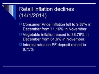 Retail inflation declines
(14/1/2014)
 Consumer Price Inflation fell to 9.87% in
December from 11.16% in November.
 Vegetable inflation eased to 38.76% in
December from 61.6% in November.
 Interest rates on PF deposit raised to
8.75%
 